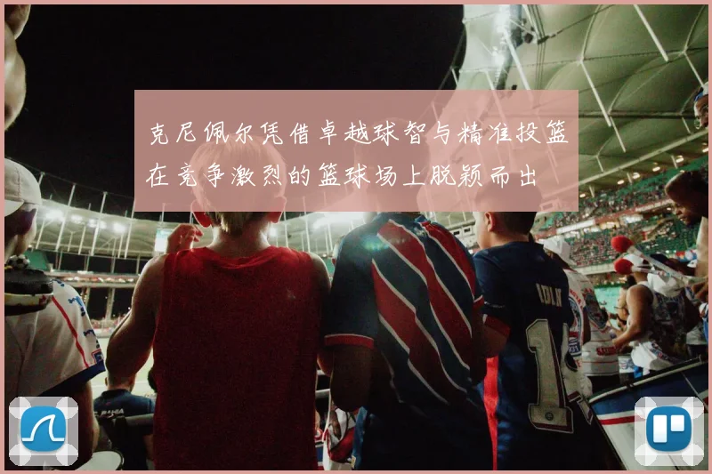 克尼佩尔凭借卓越球智与精准投篮在竞争激烈的篮球场上脱颖而出