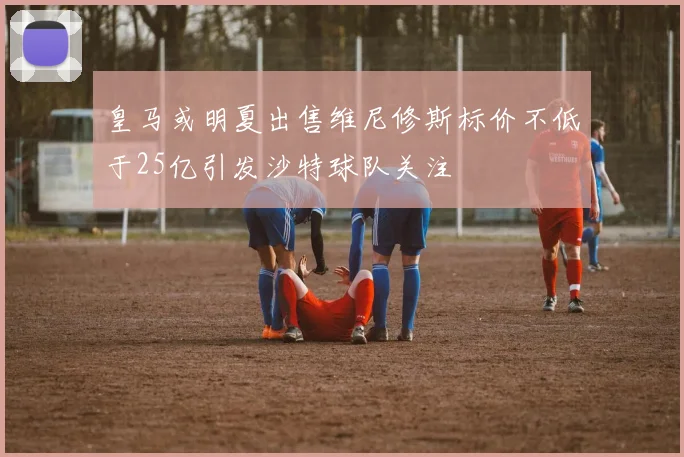 皇马或明夏出售维尼修斯标价不低于25亿引发沙特球队关注