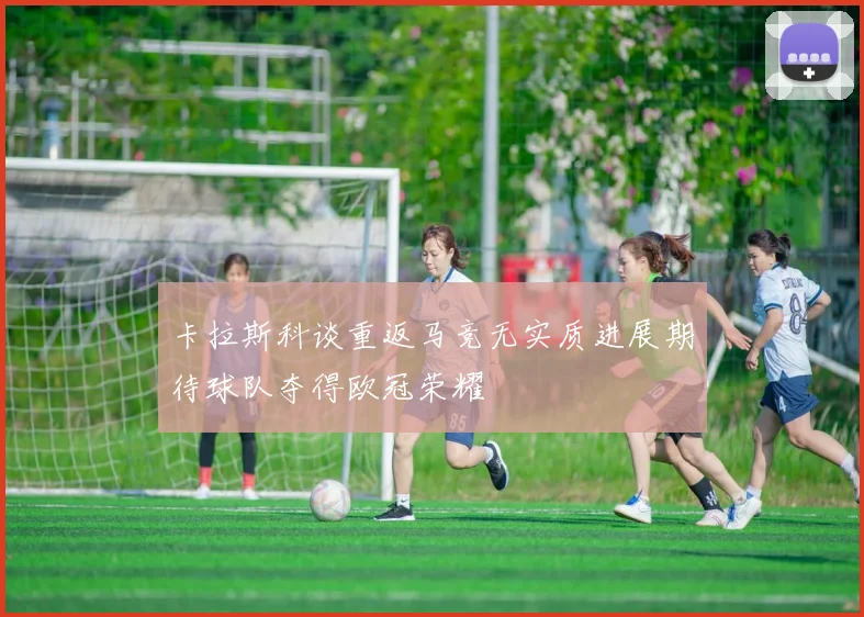 卡拉斯科谈重返马竞无实质进展期待球队夺得欧冠荣耀