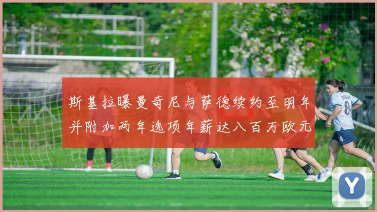 斯基拉曝曼奇尼与萨德续约至明年并附加两年选项年薪达八百万欧元
