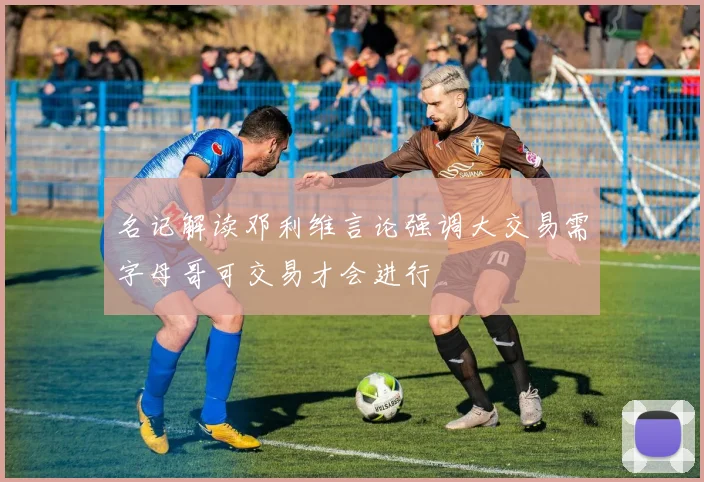 名记解读邓利维言论强调大交易需字母哥可交易才会进行