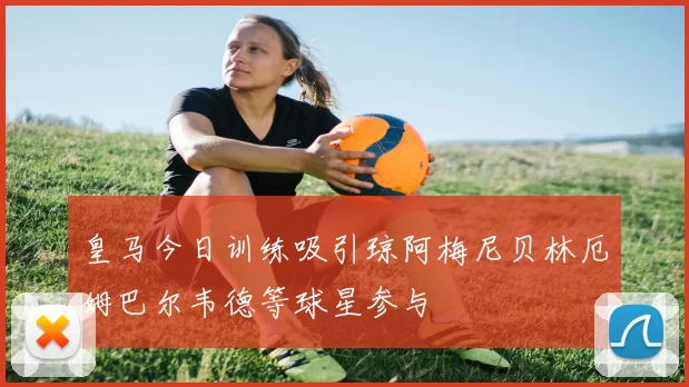 皇马今日训练吸引琼阿梅尼贝林厄姆巴尔韦德等球星参与