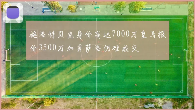 施洛特贝克身价高达7000万皇马报价3500万加贡萨洛仍难成交