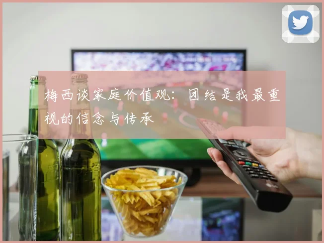 梅西谈家庭价值观：团结是我最重视的信念与传承